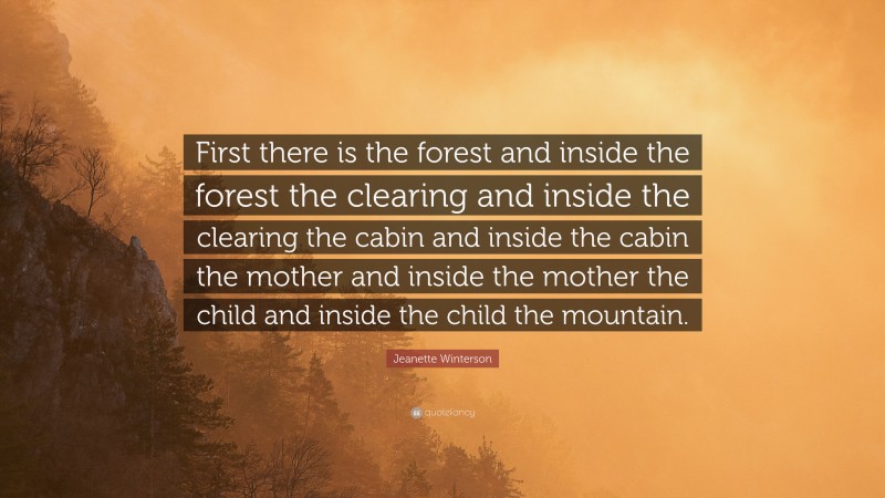 Jeanette Winterson Quote: “First there is the forest and inside the forest the clearing and inside the clearing the cabin and inside the cabin the mother and inside the mother the child and inside the child the mountain.”