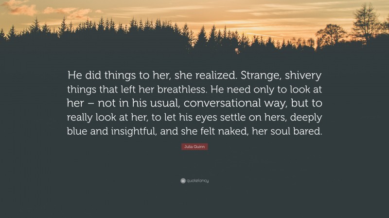 Julia Quinn Quote: “He did things to her, she realized. Strange, shivery things that left her breathless. He need only to look at her – not in his usual, conversational way, but to really look at her, to let his eyes settle on hers, deeply blue and insightful, and she felt naked, her soul bared.”