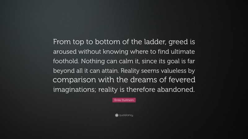 Émile Durkheim Quote: “From top to bottom of the ladder, greed is aroused without knowing where to find ultimate foothold. Nothing can calm it, since its goal is far beyond all it can attain. Reality seems valueless by comparison with the dreams of fevered imaginations; reality is therefore abandoned.”