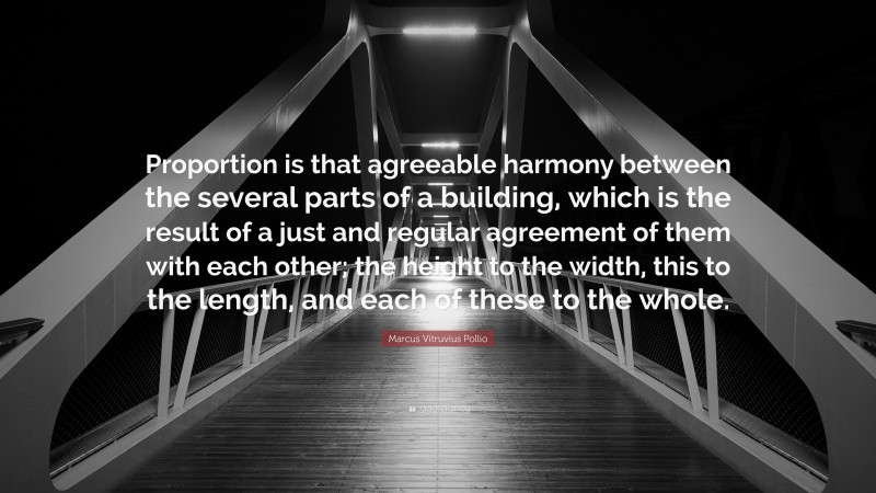 Marcus Vitruvius Pollio Quote: “Proportion is that agreeable harmony between the several parts of a building, which is the result of a just and regular agreement of them with each other; the height to the width, this to the length, and each of these to the whole.”