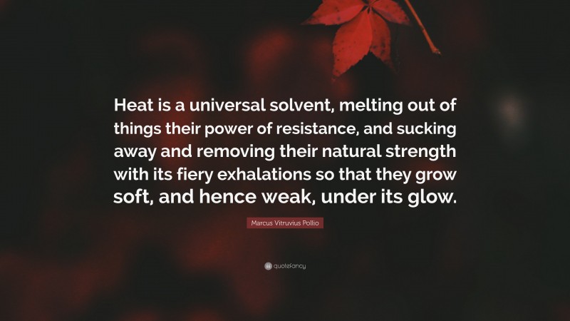 Marcus Vitruvius Pollio Quote: “Heat is a universal solvent, melting out of things their power of resistance, and sucking away and removing their natural strength with its fiery exhalations so that they grow soft, and hence weak, under its glow.”