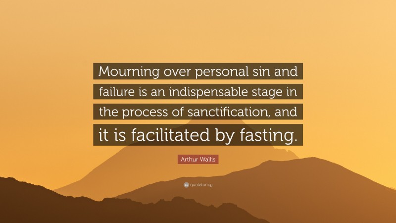 Arthur Wallis Quote: “Mourning over personal sin and failure is an indispensable stage in the process of sanctification, and it is facilitated by fasting.”