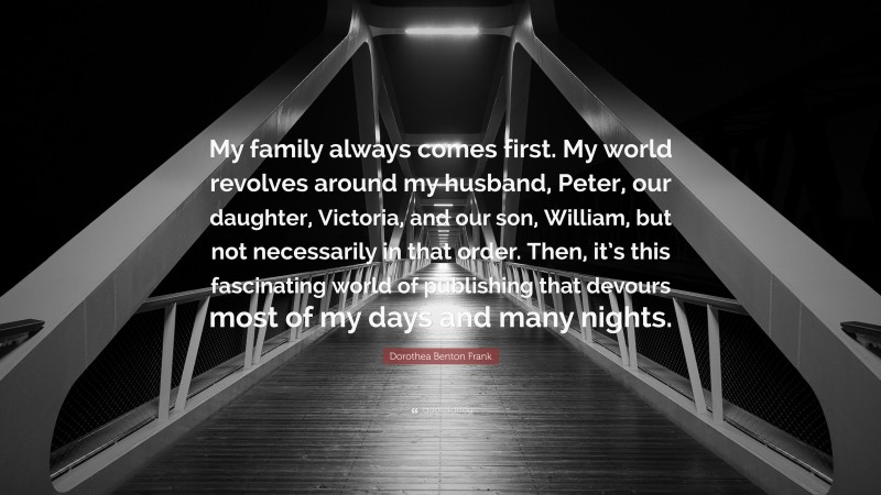 Dorothea Benton Frank Quote: “My family always comes first. My world revolves around my husband, Peter, our daughter, Victoria, and our son, William, but not necessarily in that order. Then, it’s this fascinating world of publishing that devours most of my days and many nights.”
