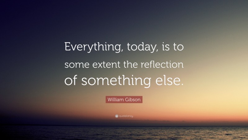 William Gibson Quote: “Everything, today, is to some extent the reflection of something else.”