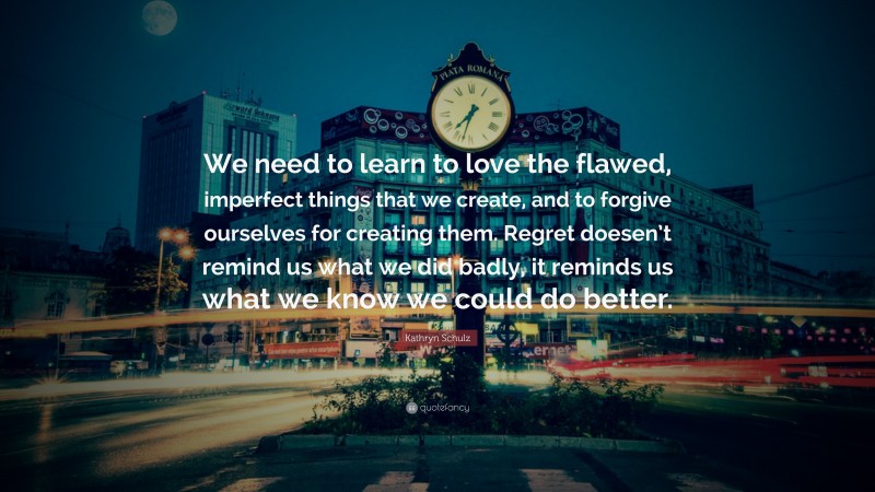 Kathryn Schulz Quote: “We need to learn to love the flawed, imperfect things that we create, and to forgive ourselves for creating them. Regret doesen’t remind us what we did badly, it reminds us what we know we could do better.”