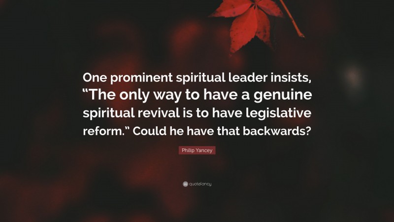 Philip Yancey Quote: “One prominent spiritual leader insists, “The only way to have a genuine spiritual revival is to have legislative reform.” Could he have that backwards?”