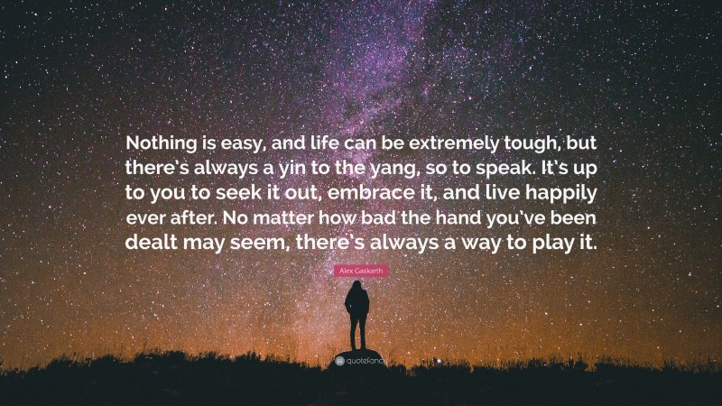 Alex Gaskarth Quote: “Nothing is easy, and life can be extremely tough, but there’s always a yin to the yang, so to speak. It’s up to you to seek it out, embrace it, and live happily ever after. No matter how bad the hand you’ve been dealt may seem, there’s always a way to play it.”
