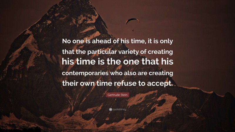 Gertrude Stein Quote: “No one is ahead of his time, it is only that the particular variety of creating his time is the one that his contemporaries who also are creating their own time refuse to accept.”