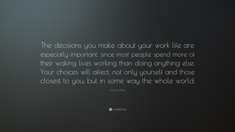 Laurence Boldt Quote: “The decisions you make about your work life are especially important, since most people spend more of their waking lives working than doing anything else. Your choices will affect, not only yourself and those closest to you, but in some way the whole world.”