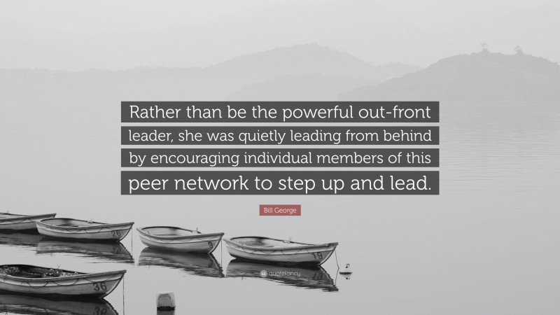 Bill George Quote: “Rather than be the powerful out-front leader, she was quietly leading from behind by encouraging individual members of this peer network to step up and lead.”