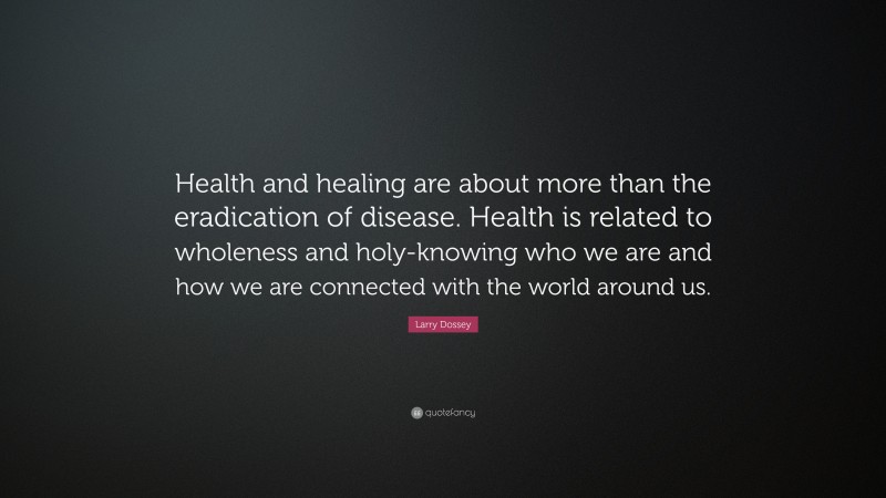Larry Dossey Quote: “Health and healing are about more than the eradication of disease. Health is related to wholeness and holy-knowing who we are and how we are connected with the world around us.”