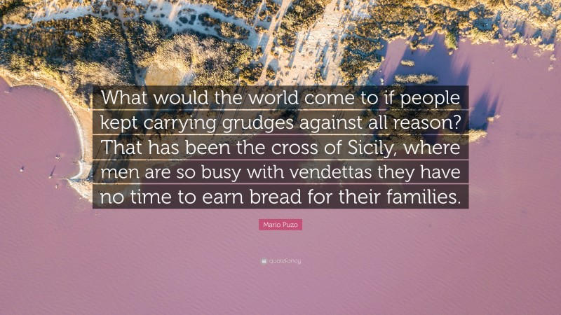 Mario Puzo Quote: “What would the world come to if people kept carrying grudges against all reason? That has been the cross of Sicily, where men are so busy with vendettas they have no time to earn bread for their families.”