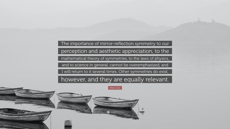 Mario Livio Quote: “The importance of mirror-reflection symmetry to our perception and aesthetic appreciation, to the mathematical theory of symmetries, to the laws of physics, and to science in general, cannot be overemphasized, and I will return to it several times. Other symmetries do exist, however, and they are equally relevant.”