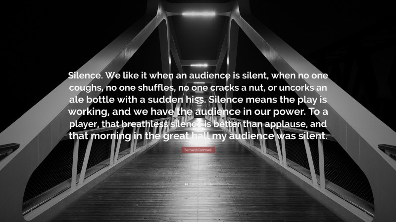 Bernard Cornwell Quote: “Silence. We like it when an audience is silent, when no one coughs, no one shuffles, no one cracks a nut, or uncorks an ale bottle with a sudden hiss. Silence means the play is working, and we have the audience in our power. To a player, that breathless silence is better than applause, and that morning in the great hall my audience was silent.”