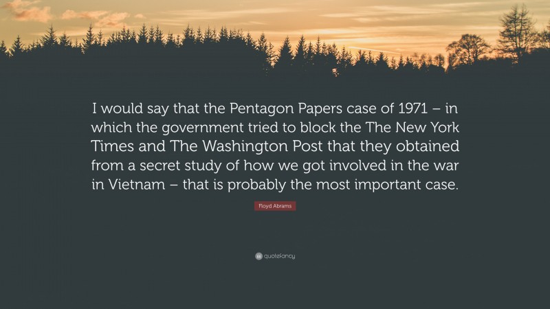 Floyd Abrams Quote: “I would say that the Pentagon Papers case of 1971 – in which the government tried to block the The New York Times and The Washington Post that they obtained from a secret study of how we got involved in the war in Vietnam – that is probably the most important case.”