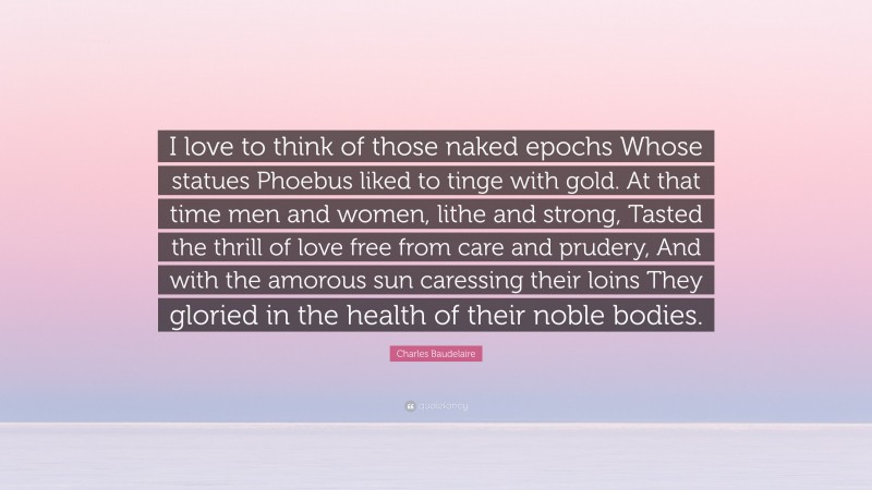 Charles Baudelaire Quote: “I love to think of those naked epochs Whose statues Phoebus liked to tinge with gold. At that time men and women, lithe and strong, Tasted the thrill of love free from care and prudery, And with the amorous sun caressing their loins They gloried in the health of their noble bodies.”