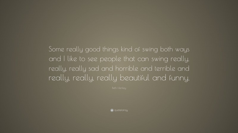 Beth Henley Quote: “Some really good things kind of swing both ways and I like to see people that can swing really, really, really sad and horrible and terrible and really, really, really beautiful and funny.”