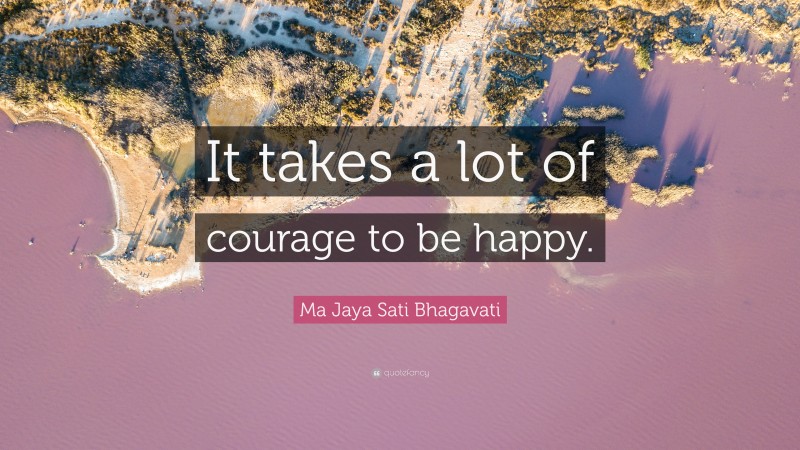 Ma Jaya Sati Bhagavati Quote: “It takes a lot of courage to be happy.”