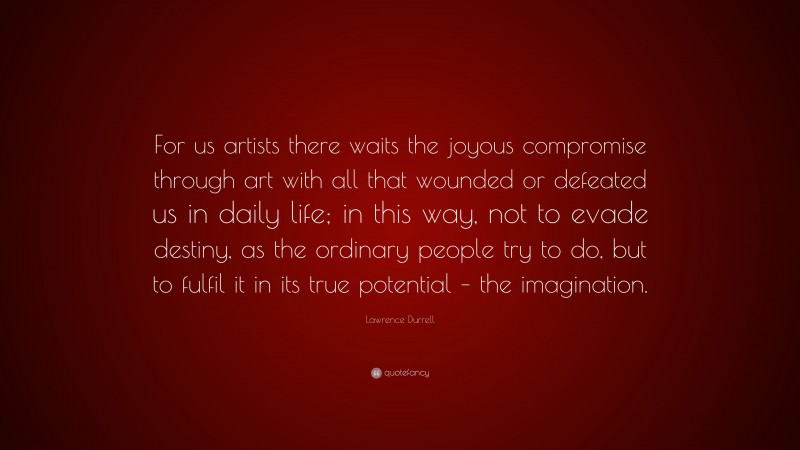 Lawrence Durrell Quote: “For us artists there waits the joyous compromise through art with all that wounded or defeated us in daily life; in this way, not to evade destiny, as the ordinary people try to do, but to fulfil it in its true potential – the imagination.”