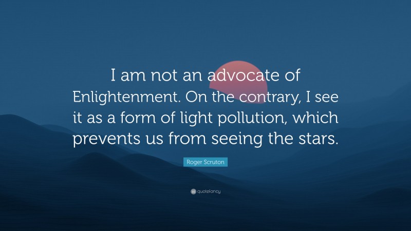 Roger Scruton Quote: “I am not an advocate of Enlightenment. On the contrary, I see it as a form of light pollution, which prevents us from seeing the stars.”