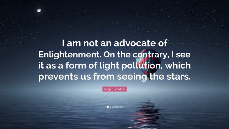 Roger Scruton Quote: “I am not an advocate of Enlightenment. On the contrary, I see it as a form of light pollution, which prevents us from seeing the stars.”