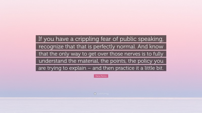 Dana Perino Quote: “If you have a crippling fear of public speaking, recognize that that is perfectly normal. And know that the only way to get over those nerves is to fully understand the material, the points, the policy you are trying to explain – and then practice it a little bit.”