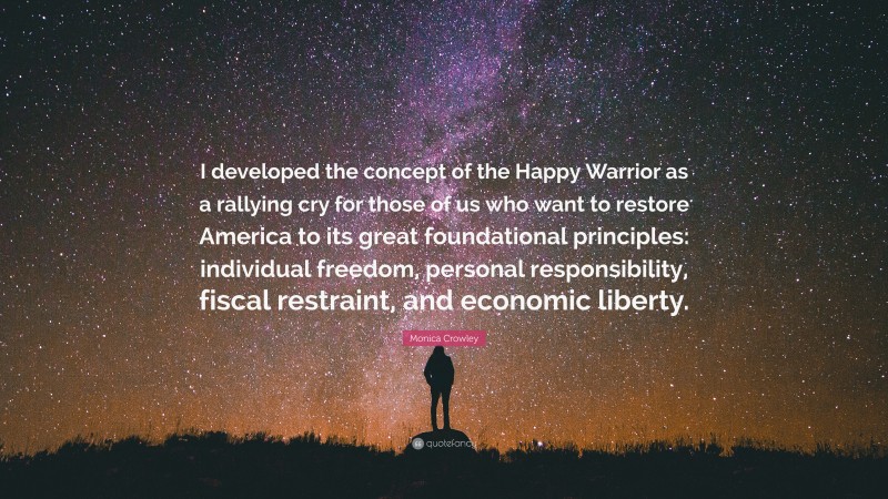 Monica Crowley Quote: “I developed the concept of the Happy Warrior as a rallying cry for those of us who want to restore America to its great foundational principles: individual freedom, personal responsibility, fiscal restraint, and economic liberty.”