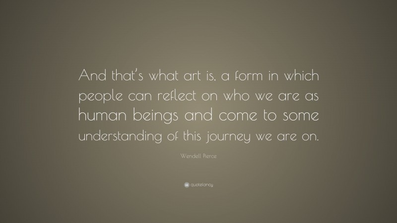 Wendell Pierce Quote: “And that’s what art is, a form in which people can reflect on who we are as human beings and come to some understanding of this journey we are on.”
