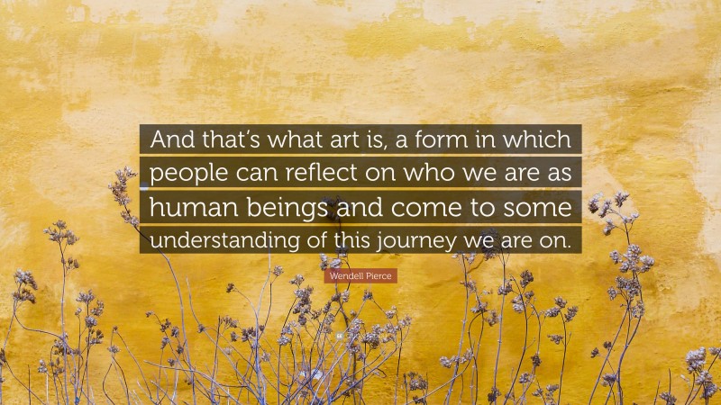 Wendell Pierce Quote: “And that’s what art is, a form in which people can reflect on who we are as human beings and come to some understanding of this journey we are on.”