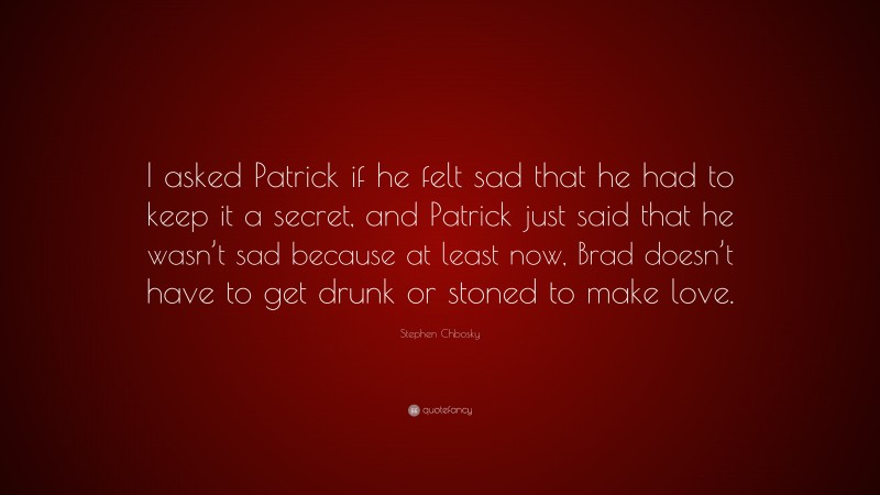Stephen Chbosky Quote: “I asked Patrick if he felt sad that he had to keep it a secret, and Patrick just said that he wasn’t sad because at least now, Brad doesn’t have to get drunk or stoned to make love.”