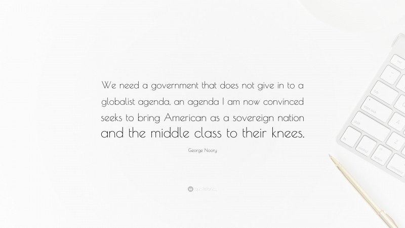 George Noory Quote: “We need a government that does not give in to a globalist agenda, an agenda I am now convinced seeks to bring American as a sovereign nation and the middle class to their knees.”