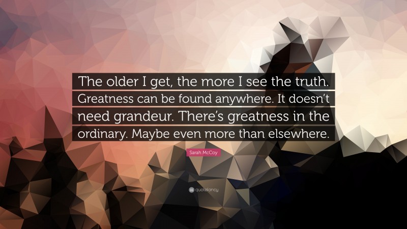 Sarah McCoy Quote: “The older I get, the more I see the truth. Greatness can be found anywhere. It doesn’t need grandeur. There’s greatness in the ordinary. Maybe even more than elsewhere.”