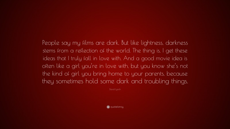David Lynch Quote: “People say my films are dark. But like lightness, darkness stems from a reflection of the world. The thing is, I get these ideas that I truly fall in love with. And a good movie idea is often like a girl you’re in love with, but you know she’s not the kind of girl you bring home to your parents, because they sometimes hold some dark and troubling things.”