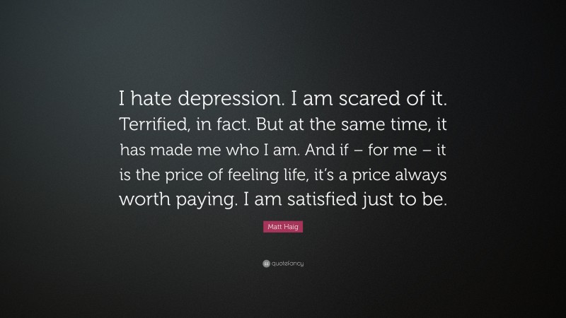 Matt Haig Quote: “I hate depression. I am scared of it. Terrified, in fact. But at the same time, it has made me who I am. And if – for me – it is the price of feeling life, it’s a price always worth paying. I am satisfied just to be.”