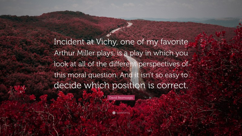 David Bezmozgis Quote: “Incident at Vichy, one of my favorite Arthur Miller plays, is a play in which you look at all of the different perspectives of this moral question. And it isn’t so easy to decide which position is correct.”