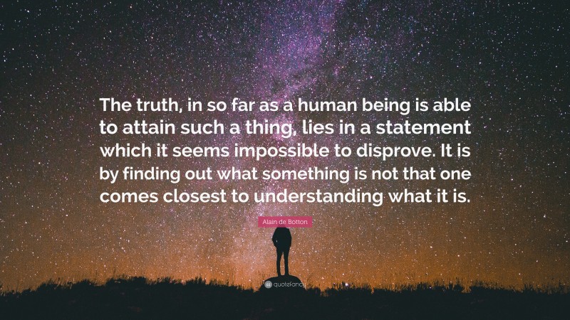 Alain de Botton Quote: “The truth, in so far as a human being is able to attain such a thing, lies in a statement which it seems impossible to disprove. It is by finding out what something is not that one comes closest to understanding what it is.”