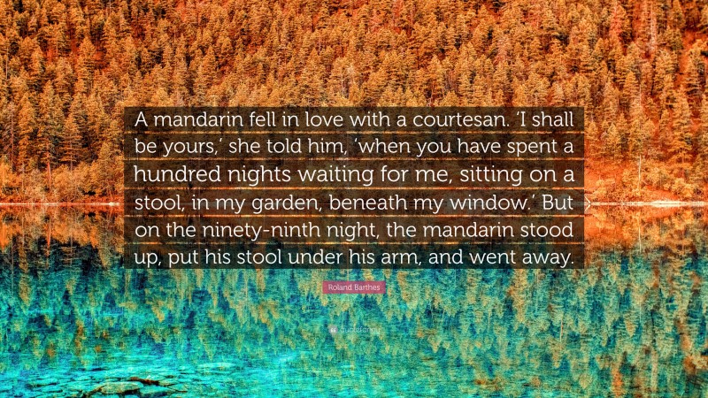 Roland Barthes Quote: “A mandarin fell in love with a courtesan. ‘I shall be yours,’ she told him, ‘when you have spent a hundred nights waiting for me, sitting on a stool, in my garden, beneath my window.’ But on the ninety-ninth night, the mandarin stood up, put his stool under his arm, and went away.”