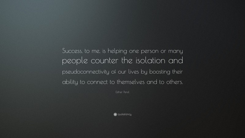 Esther Perel Quote: “Success, to me, is helping one person or many people counter the isolation and pseudoconnectivity of our lives by boosting their ability to connect to themselves and to others.”