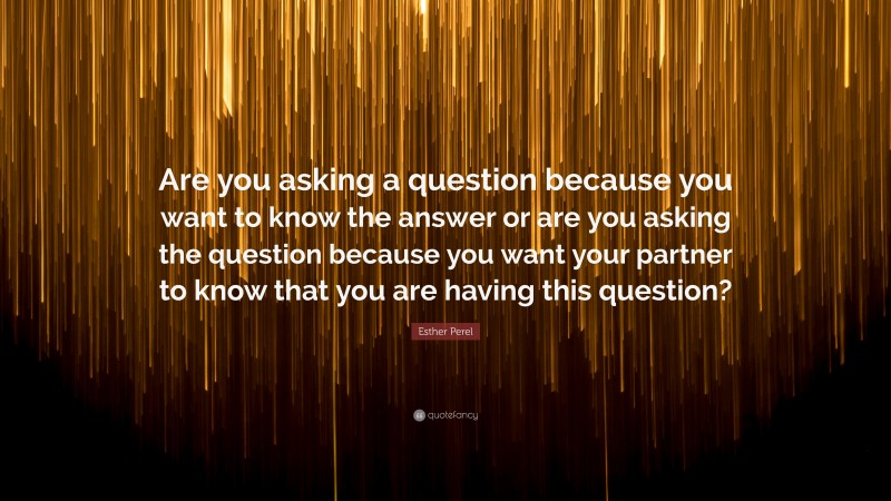 Esther Perel Quote: “Are you asking a question because you want to know the answer or are you asking the question because you want your partner to know that you are having this question?”