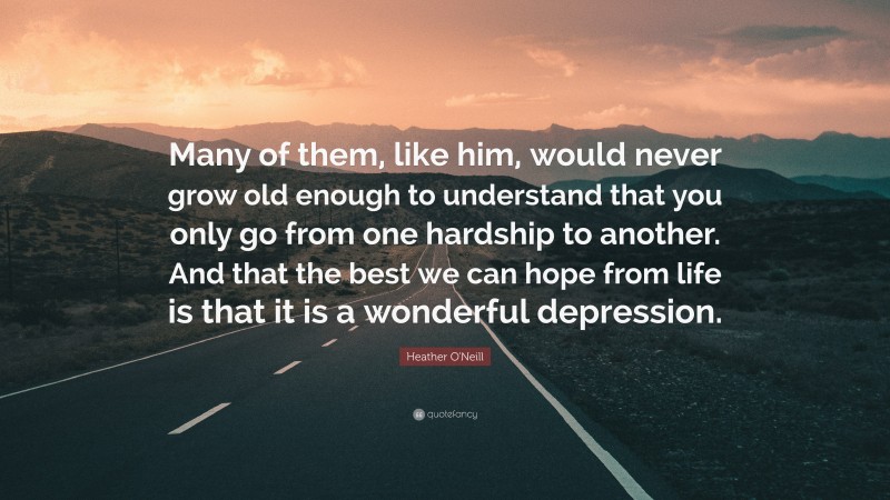 Heather O'Neill Quote: “Many of them, like him, would never grow old enough to understand that you only go from one hardship to another. And that the best we can hope from life is that it is a wonderful depression.”
