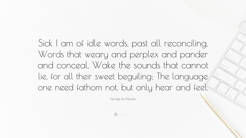 George du Maurier Quote: “Sick I am of idle words, past all reconciling, Words that weary and perplex and pander and conceal, Wake the sounds that cannot lie, for all their sweet beguiling; The language one need fathom not, but only hear and feel.”