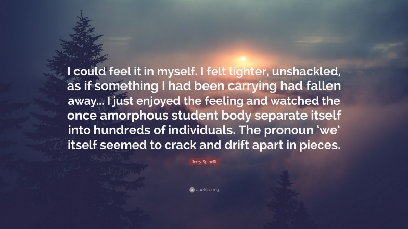 Jerry Spinelli Quote: “I could feel it in myself. I felt lighter, unshackled, as if something I had been carrying had fallen away... I just enjoyed the feeling and watched the once amorphous student body separate itself into hundreds of individuals. The pronoun ‘we’ itself seemed to crack and drift apart in pieces.”
