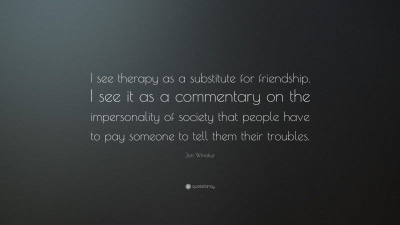 Jon Winokur Quote: “I see therapy as a substitute for friendship. I see it as a commentary on the impersonality of society that people have to pay someone to tell them their troubles.”