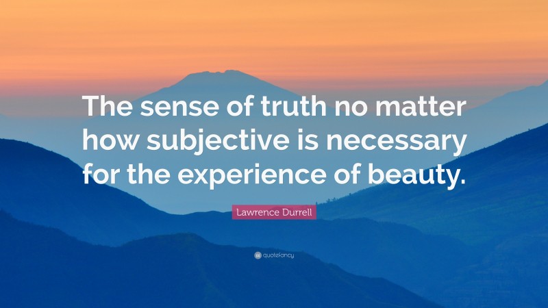 Lawrence Durrell Quote: “The sense of truth no matter how subjective is necessary for the experience of beauty.”