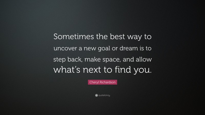 Cheryl Richardson Quote: “Sometimes the best way to uncover a new goal or dream is to step back, make space, and allow what’s next to find you.”