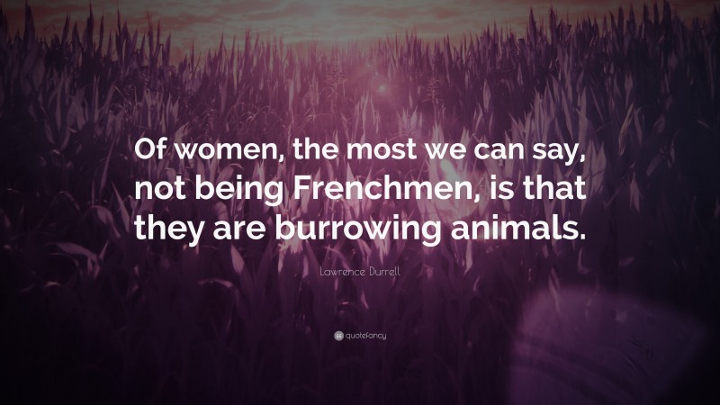 Lawrence Durrell Quote: “Of women, the most we can say, not being Frenchmen, is that they are burrowing animals.”