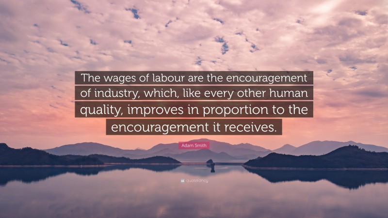 Adam Smith Quote: “The wages of labour are the encouragement of industry, which, like every other human quality, improves in proportion to the encouragement it receives.”