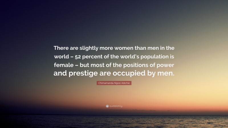 Chimamanda Ngozi Adichie Quote: “There are slightly more women than men in the world – 52 percent of the world’s population is female – but most of the positions of power and prestige are occupied by men.”