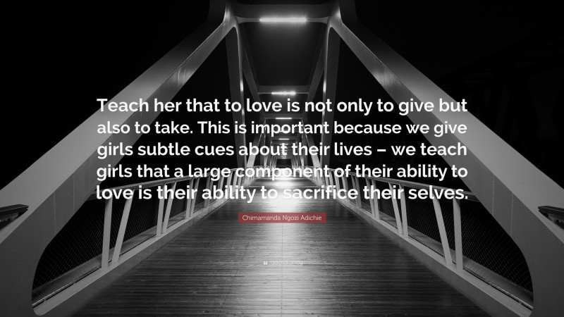 Chimamanda Ngozi Adichie Quote: “Teach her that to love is not only to give but also to take. This is important because we give girls subtle cues about their lives – we teach girls that a large component of their ability to love is their ability to sacrifice their selves.”