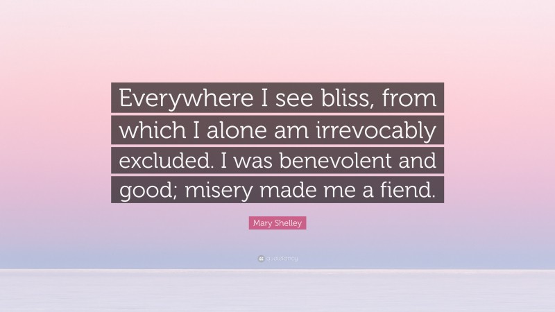 Mary Shelley Quote: “Everywhere I see bliss, from which I alone am irrevocably excluded. I was benevolent and good; misery made me a fiend.”